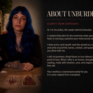 May include: A person with blue hair sits at a wooden table with tarot cards and a red candle. Text on the right reads: ABOUT UNBURDEN, CLARITY OVER CERTAINTY. Hi, I'm Iris Arden, the reader behind Unburden. I created Unburden for the moments when your heart is carrying a question your mind cannot settle. I draw every card myself, read the spread as a whole, and write around the names, context, and question you share with me. I will not promise a fixed future or turn silence into proof of love. What I offer is an honest, thoughtful reading, made with intuition, care, and respect for free will. Your reading is created personally for you. It is never copied from a template.