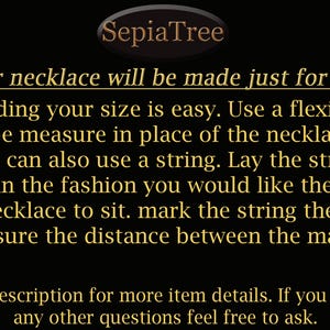 Finding your necklace size is easy. Use a flexible tape measure in place of the necklace. You can also use a string. Lay the string in the fashion you would like the necklace to sit. Mark the string then measure the distance between the marks.