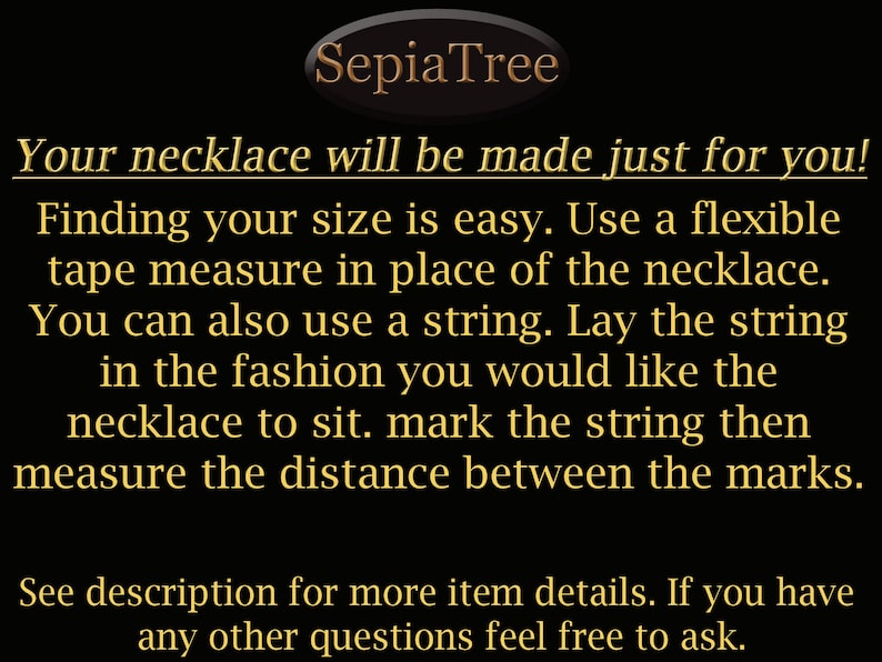 Finding your necklace size is easy. Use a flexible tape measure in place of the necklace. You can also use a string. Lay the string in the fashion you would like the necklace to sit. Mark the string then measure the distance between the marks.