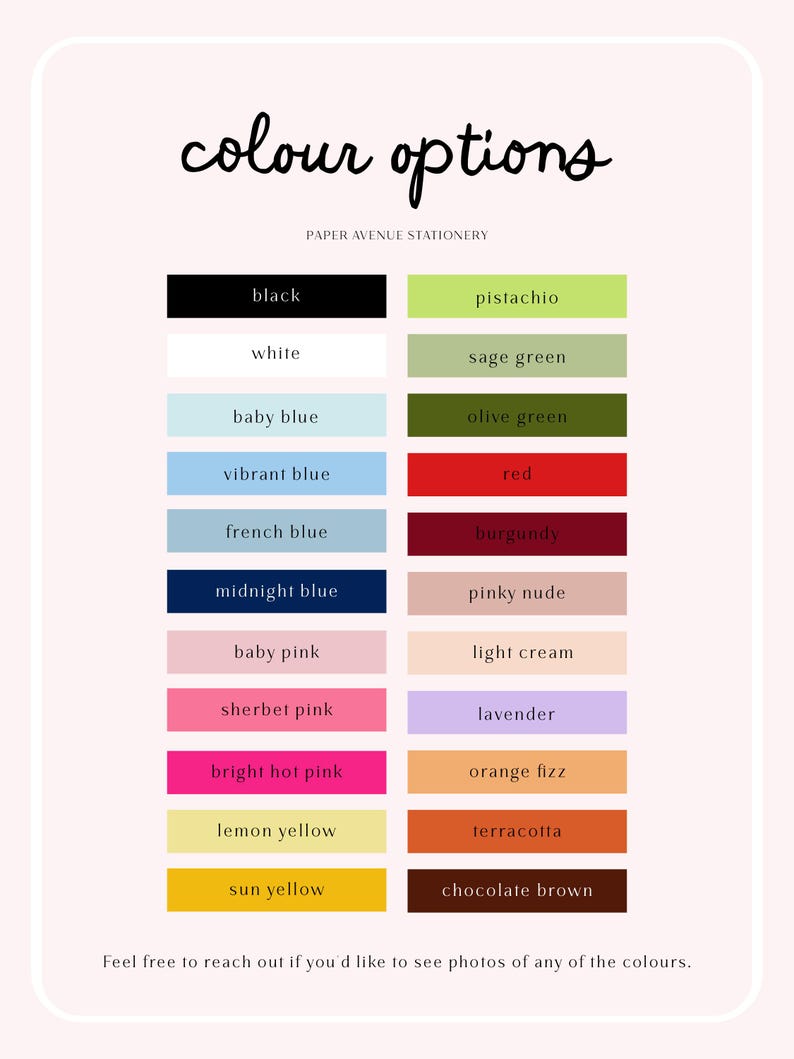 May include: A color chart titled colour options by Paper Avenue Stationery featuring two columns of rectangular swatches labeled black, white, baby blue, vibrant blue, french blue, midnight blue, baby pink, sherbet pink, bright hot pink, lemon yellow, sun yellow, pistachio, sage green, olive green, red, burgundy, pinky nude, light cream, lavender, orange fizz, terracotta, and chocolate brown.