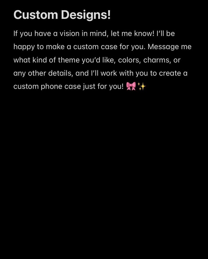 Peut inclure: Un graphique noir avec du texte blanc qui indique : Custom Designs! If you have a vision in mind, let me know! I'll be happy to make a custom case for you. Message me what kind of theme you'd like, colors, charms, or any other details.