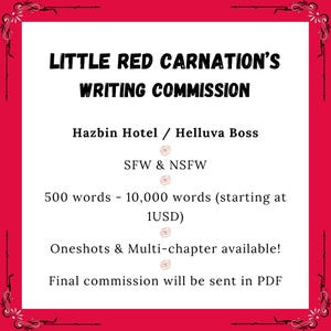 May include: A white rectangular sign with a bright red border and decorative black corner flourishes. The text reads: Little Red Carnation's Writing Commission, Hazbin Hotel / Helluva Boss, SFW & NSFW, 500 words - 10,000 words (starting at 1USD), Oneshots & Multi-chapter available!, Final commission will be sent in PDF.