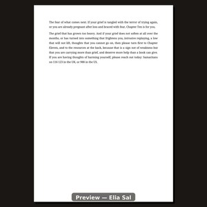 May include: A white page with black text that reads: The fear of what comes next. If your grief is tangled with the terror of trying again, or you are already pregnant after loss and braced with fear, Chapter Ten is for you. The grief that has grown too heavy. And if your grief does not soften at all over the months, or has turned into something that frightens you, intrusive replaying, a low that will not lift, thoughts that you cannot go on, then please turn first to Chapter Eleven, and to the resources at the back, because that is a sign not of weakness but that you are carrying more than grief, and deserve more help than a book can give. If you are having thoughts of harming yourself, please reach out today: Samaritans on 116 123 in the UK, or 988 in the US.