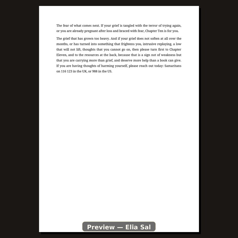 May include: A white page with black text that reads: The fear of what comes next. If your grief is tangled with the terror of trying again, or you are already pregnant after loss and braced with fear, Chapter Ten is for you. The grief that has grown too heavy. And if your grief does not soften at all over the months, or has turned into something that frightens you, intrusive replaying, a low that will not lift, thoughts that you cannot go on, then please turn first to Chapter Eleven, and to the resources at the back, because that is a sign not of weakness but that you are carrying more than grief, and deserve more help than a book can give. If you are having thoughts of harming yourself, please reach out today: Samaritans on 116 123 in the UK, or 988 in the US.