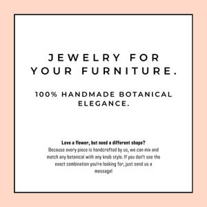 May include: A square graphic with a light peach border and white centre containing black text that reads: JEWELRY FOR YOUR FURNITURE. 100% HANDMADE BOTANICAL ELEGANCE. Love a flower, but need a different shape? Because every piece is handcrafted by us, we can mix and match any botanical with any knob style. If you don't see the exact combination you're looking for, just send us a message!