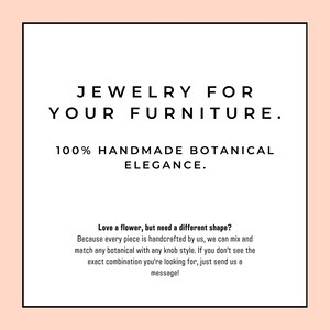 May include: A square graphic with a light peach border and white center containing black text that reads: JEWELRY FOR YOUR FURNITURE. 100% HANDMADE BOTANICAL ELEGANCE. Love a flower, but need a different shape? Because every piece is handcrafted by us, we can mix and match any botanical with any knob style. If you don't see the exact combination you're looking for, just send us a message!