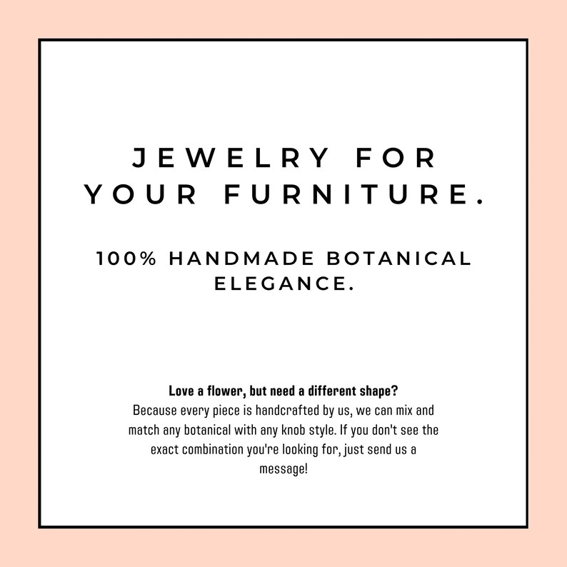 May include: A square graphic with a light peach border and white center containing black text that reads: JEWELRY FOR YOUR FURNITURE. 100% HANDMADE BOTANICAL ELEGANCE. Love a flower, but need a different shape? Because every piece is handcrafted by us, we can mix and match any botanical with any knob style. If you don't see the exact combination you're looking for, just send us a message!