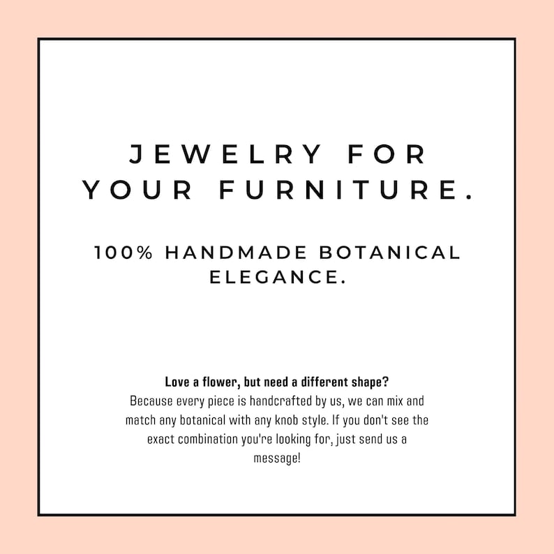 Op de afbeelding: Een vierkante afbeelding met een lichtperzikkleurige rand en een wit midden met zwarte tekst: JEWELRY FOR YOUR FURNITURE. 100% HANDMADE BOTANICAL ELEGANCE. Love a flower, but need a different shape? Because every piece is handcrafted by us, we can mix and match any botanical with any knob style. If you don't see the exact combination you're looking for, just send us a message!