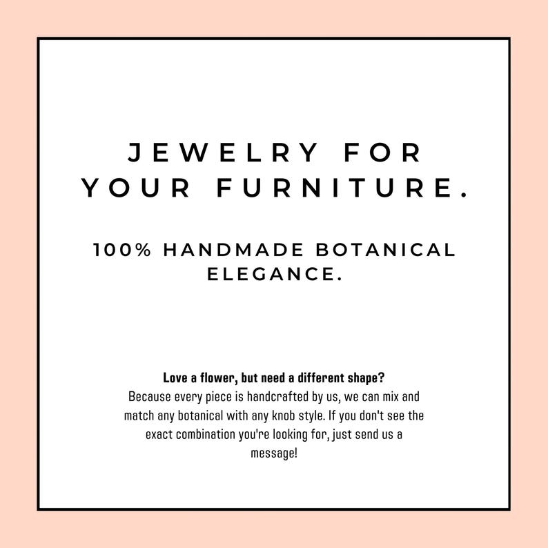 K&ouml;nnte beinhalten: Eine quadratische Grafik mit hellpfirsichfarbenem Rand und wei&szlig;er Mitte mit schwarzem Text: JEWELRY FOR YOUR FURNITURE. 100% HANDMADE BOTANICAL ELEGANCE. Love a flower, but need a different shape? Because every piece is handcrafted by us, we can mix and match any botanical with any knob style. If you don't see the exact combination you're looking for, just send us a message!