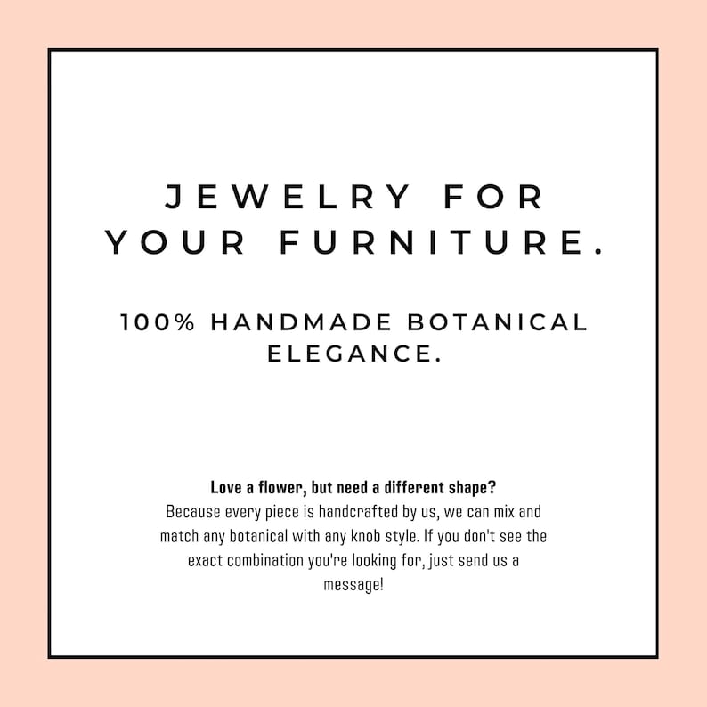 Puede incluir: Un letrero cuadrado blanco con un borde color melocot&oacute;n claro que presenta texto negro: JEWELRY FOR YOUR FURNITURE. 100% HANDMADE BOTANICAL ELEGANCE. Love a flower, but need a different shape? Because every piece is handcrafted by us, we can mix and match any botanical with any knob style. If you don't see the exact combination you're looking for, just send us a message!
