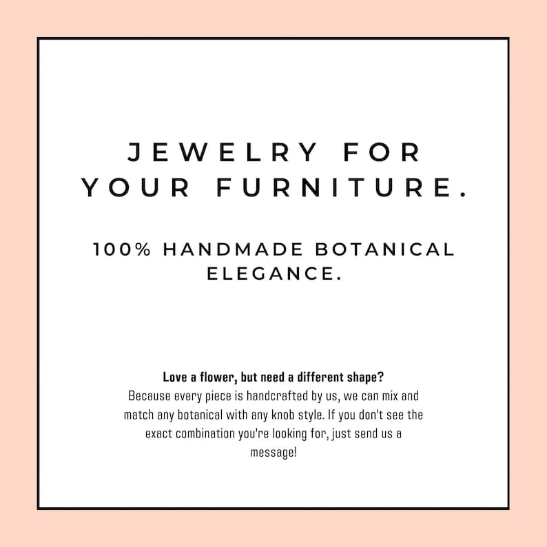 May include: A white square sign with a peach border featuring black text that reads: JEWELRY FOR YOUR FURNITURE. 100% HANDMADE BOTANICAL ELEGANCE. Love a flower, but need a different shape? Because every piece is handcrafted by us, we can mix and match.