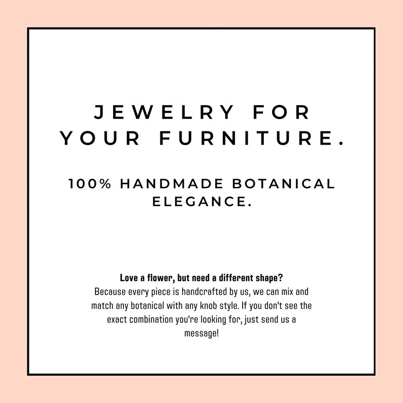 May include: A square graphic with a light peach border containing the black text: JEWELRY FOR YOUR FURNITURE. 100% HANDMADE BOTANICAL ELEGANCE. Love a flower, but need a different shape? Because every piece is handcrafted by us, we can mix and match.