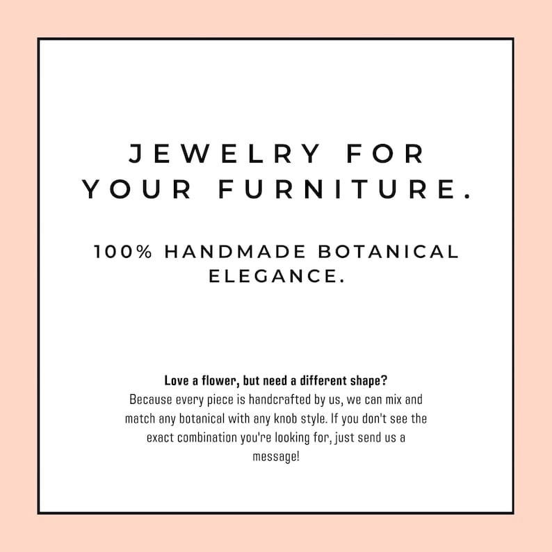 May include: A square graphic with a light peach border containing the black text: JEWELRY FOR YOUR FURNITURE. 100% HANDMADE BOTANICAL ELEGANCE. Love a flower, but need a different shape? Because every piece is handcrafted by us, we can mix and match.