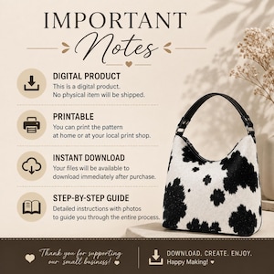 May include: A digital product listing featuring a cow print hobo bag with a black handle. The text reads: IMPORTANT Notes, DIGITAL PRODUCT, PRINTABLE, INSTANT DOWNLOAD, STEP-BY-STEP GUIDE, and Thank you for supporting our small business! DOWNLOAD. CREATE. ENJOY. Happy Making!