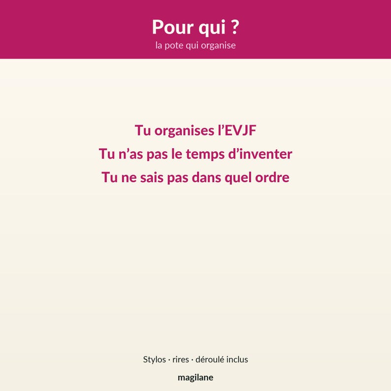 May include: A rectangular card with a dark pink header featuring the white text Pour qui ? la pote qui organise. The cream-colored body displays dark pink text: Tu organises l'EVJF, Tu n'as pas le temps d'inventer, Tu ne sais pas dans quel ordre. Bottom text: Stylos &middot; rires &middot; d&eacute;roul&eacute; inclus, magilane.