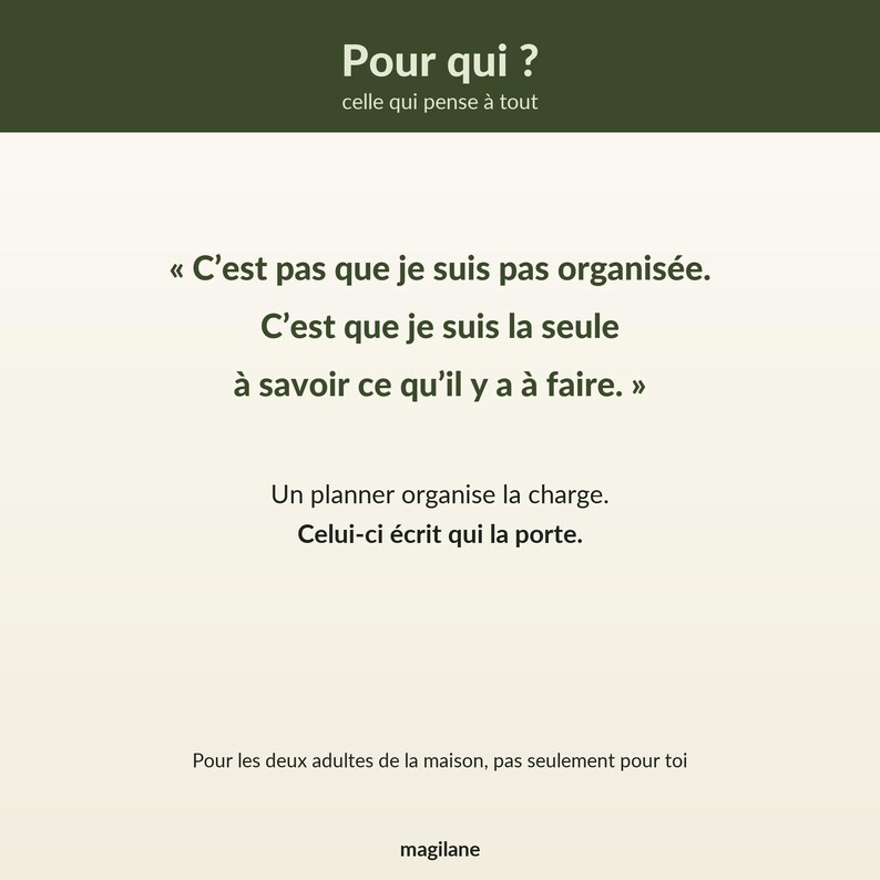 Peut inclure: Un visuel rectangulaire avec une bande sup&eacute;rieure vert olive portant le texte Pour qui ? celle qui pense &agrave; tout. Le corps blanc affiche le texte : C'est pas que je suis pas organis&eacute;e. C'est que je suis la seule &agrave; savoir ce qu'il y a &agrave; faire. Un planner organise la charge. Celui-ci &eacute;crit qui la porte. Pour les deux adultes de la maison, pas seulement pour toi. Le mot magilane est inscrit en bas.