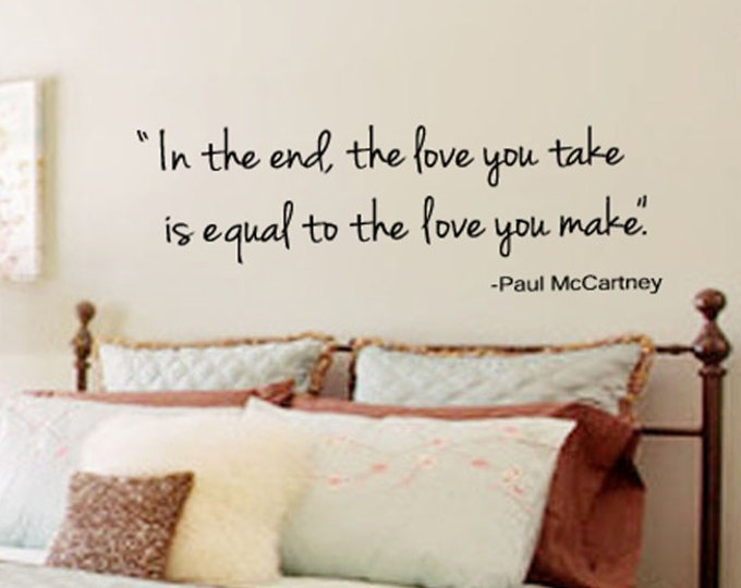 Wall Quotes - In the end the Love you take is equal to the Love you make - Vinyl Wall Decal -  39+ Colors