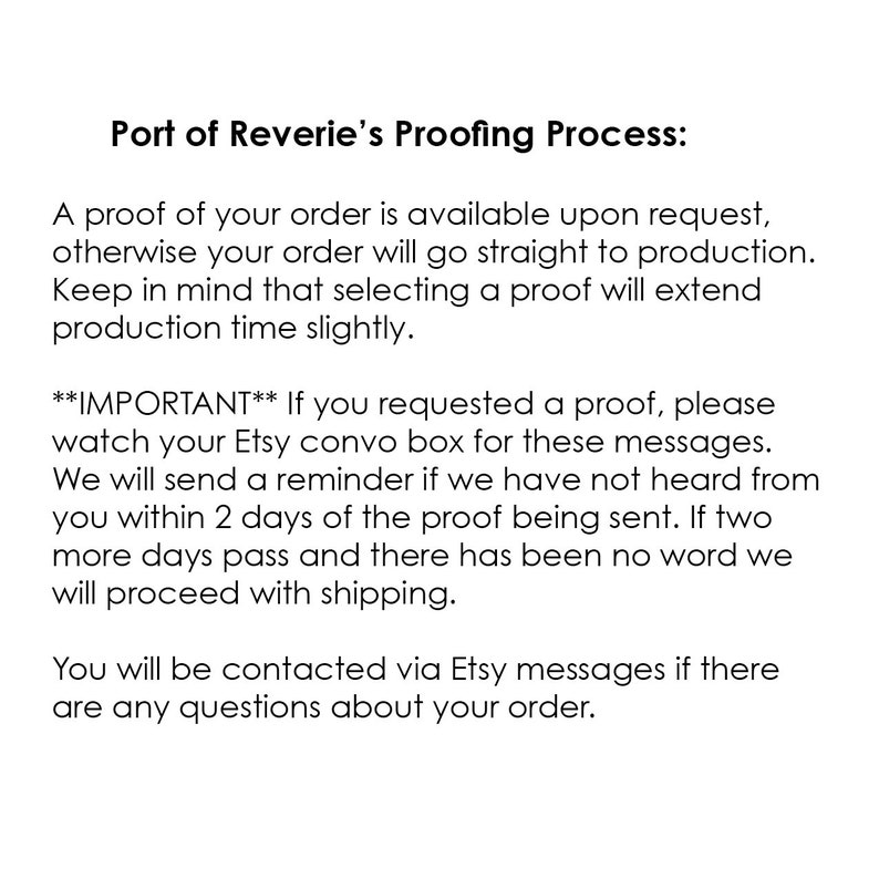 Peut inclure: Texte expliquant le processus de correction des &eacute;preuves pour les commandes pass&eacute;es chez Port of Reverie. Une &eacute;preuve de votre commande est disponible sur demande, sinon votre commande sera directement mise en production. Gardez &agrave; l'esprit que la s&eacute;lection d'une &eacute;preuve prolongera l&eacute;g&egrave;rement le d&eacute;lai de production. Si vous avez demand&eacute; une &eacute;preuve, veuillez consulter votre bo&icirc;te de conversation Etsy pour ces messages. Nous vous enverrons un rappel si nous n'avons pas de vos nouvelles dans les 2 jours suivant l'envoi de l'&eacute;preuve. Si deux jours de plus passent et que nous n'avons pas de nouvelles, nous proc&eacute;derons &agrave; l'exp&eacute;dition. Vous serez contact&eacute; par messages Etsy si vous avez des questions concernant votre commande.