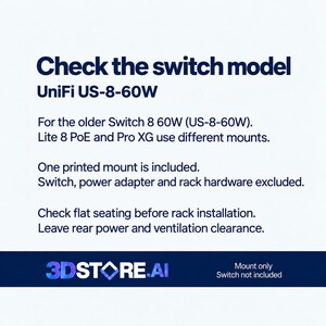 May include: A white informational graphic with dark blue text stating: Check the switch model UniFi US-8-60W. For the older Switch 8 60W (US-8-60W). Lite 8 PoE and Pro XG use different mounts. One printed mount is included. Switch, power adapter and rack hardware excluded. Check flat seating before rack installation. Leave rear power and ventilation clearance. 3DSTORE.AI logo at the bottom.