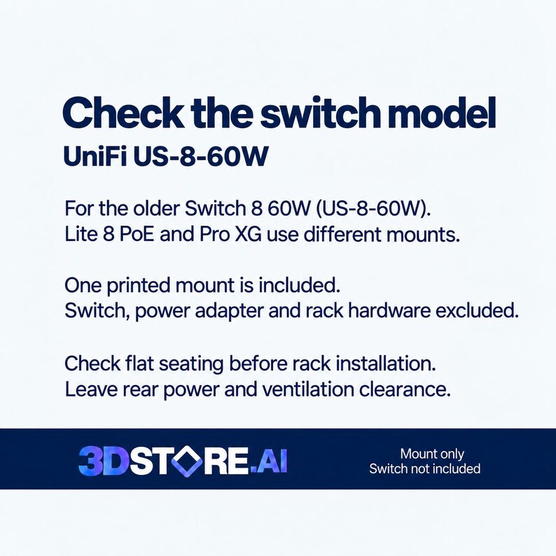 May include: A white informational graphic with dark blue text stating: Check the switch model UniFi US-8-60W. For the older Switch 8 60W (US-8-60W). Lite 8 PoE and Pro XG use different mounts. One printed mount is included. Switch, power adapter and rack hardware excluded. Check flat seating before rack installation. Leave rear power and ventilation clearance. 3DSTORE.AI logo at the bottom.