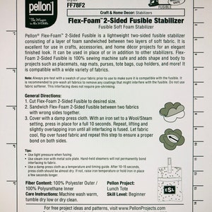 May include: Pellon Flex-Foam 2-Sided Fusible Stabilizer instructions. This fusible stabilizer is a lightweight, two-sided fabric with a layer of foam sandwiched between two layers of soft fabric. It is 100% sewing machine safe and adds shape and body to projects such as placemats, nap mats, purses, tote bags, cup holders, and more. The instructions include general directions, tips, fiber content, care instructions, and a Pellon project idea for a lunch tote.