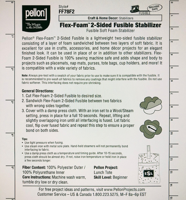 May include: Pellon Flex-Foam 2-Sided Fusible Stabilizer instructions. This fusible stabilizer is a lightweight, two-sided fabric with a layer of foam sandwiched between two layers of soft fabric. It is 100% sewing machine safe and adds shape and body to projects such as placemats, nap mats, purses, tote bags, cup holders, and more. The instructions include general directions, tips, fiber content, care instructions, and a Pellon project idea for a lunch tote.