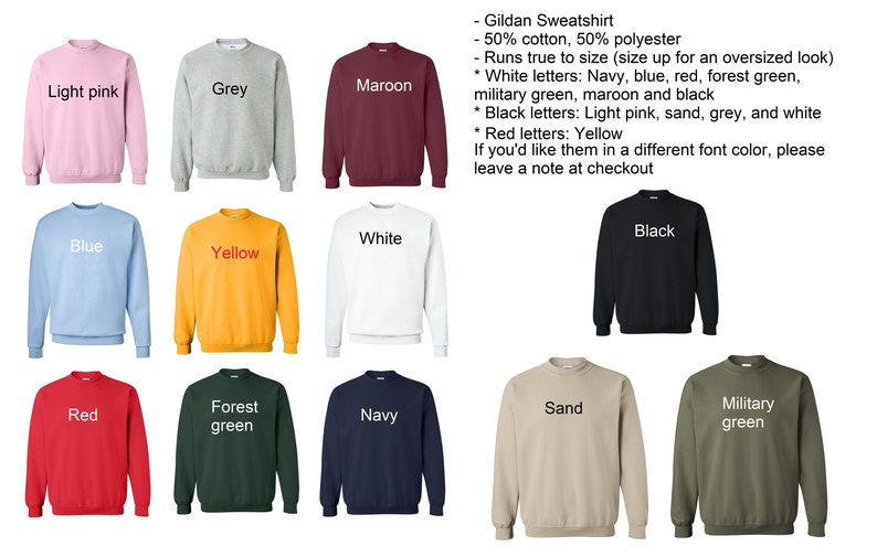 May include: A Gildan sweatshirt in ten different colors: light pink, grey, maroon, blue, yellow, white, black, red, forest green, navy, sand, and military green. The sweatshirt is made of 50% cotton and 50% polyester. The text on the sweatshirt says "Gildan Sweatshirt - 50% cotton, 50% polyester - Runs true to size (size up for an oversized look) * White letters: Navy, blue, red, forest green, military green, maroon and black * Black letters: Light pink, sand, grey, and white * Red letters: Yellow If you'd like them in a different font color, please leave a note at checkout"