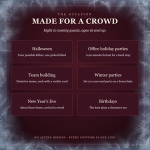 Made for a crowd: eight to twenty guests, ages 16 and up. Halloween, four possible killers; office holiday parties, a 90-minute format; team building, detective teams; winter parties, a year-end party on a frozen lake; New Year's Eve, about three hours; birthdays, the host plays too. No acting needed.