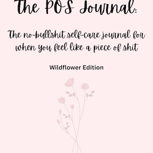 May include: A light pink journal cover featuring the black text The POS Journal: The no-bullshit self-care journal for when you feel like a piece of shit, followed by Wildflower Edition and a delicate line drawing of pink wildflowers.