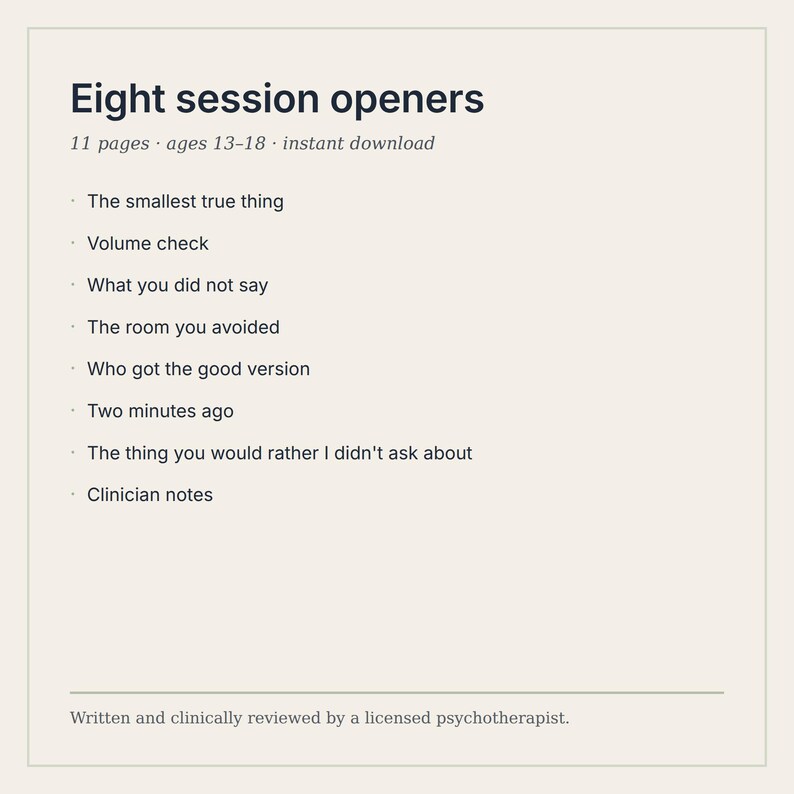 Puede incluir: Un documento digital titulado Eight session openers, que contiene 11 p&aacute;ginas para edades de 13 a 18 a&ntilde;os. Enumera ocho temas: The smallest true thing, Volume check, What you did not say, The room you avoided, Who got the good version, Two minutes ago, The thing you would rather I didn't ask about, y Clinician notes.