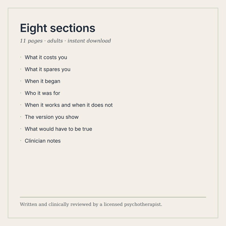 K&ouml;nnte beinhalten: Ein digitales Dokument mit dem Titel Eight sections, 11 pages, adults, instant download. Es listet auf: What it costs you, What it spares you, When it began, Who it was for, When it works and when it does not, The version you show, What would have to be true, Clinician notes. Verfasst und klinisch gepr&uuml;ft von einem lizenzierten Psychotherapeuten.