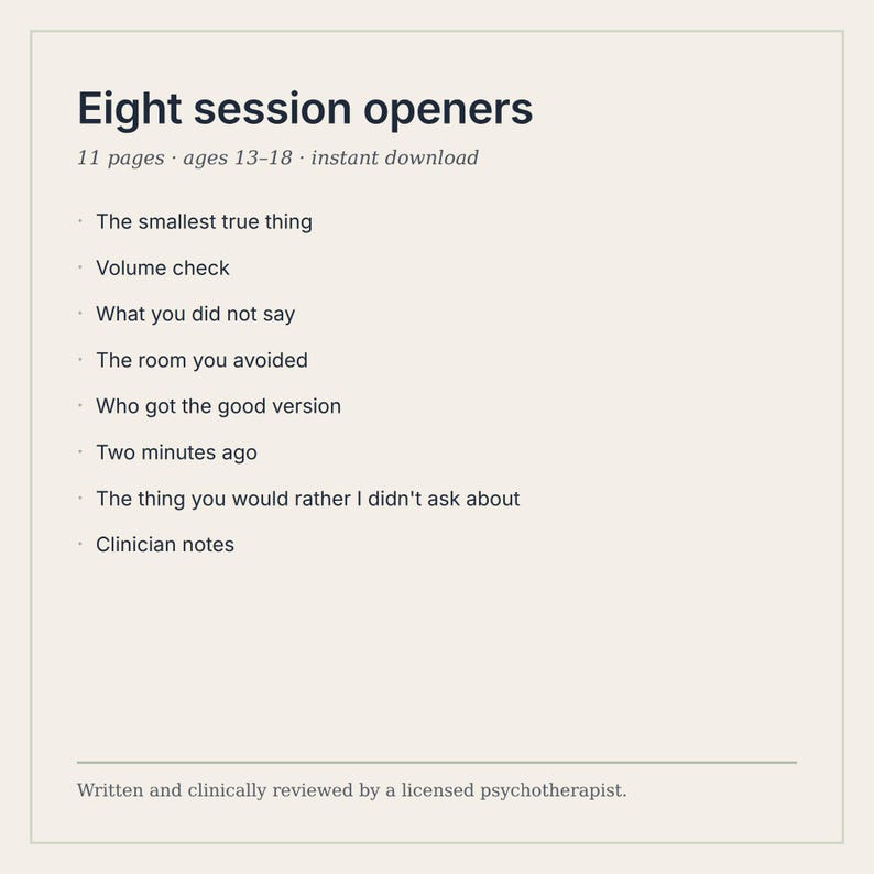Puede incluir: Un documento digital titulado Eight session openers, que contiene 11 p&aacute;ginas para edades de 13 a 18 a&ntilde;os. Enumera ocho temas: The smallest true thing, Volume check, What you did not say, The room you avoided, Who got the good version, Two minutes ago, The thing you would rather I didn't ask about, y Clinician notes.