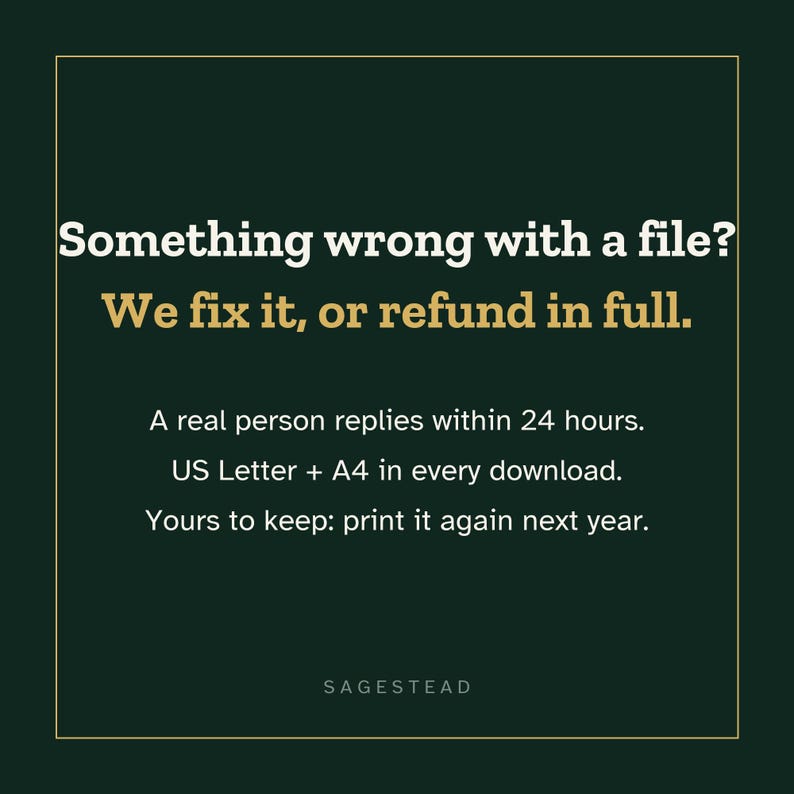 May include: A dark green square graphic with a thin gold border. Text reads: Something wrong with a file? We fix it, or refund in full. A real person replies within 24 hours. US Letter + A4 in every download. Yours to keep: print it again next year. SAGESTEAD.