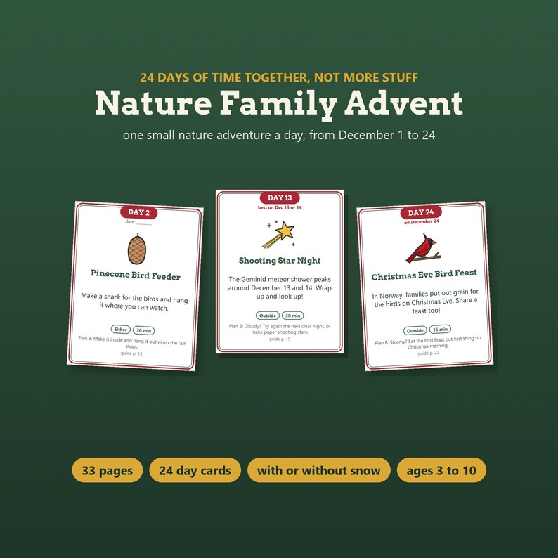 May include: A Nature Family Advent set featuring 24 day cards with nature activities. The cards include Day 2 Pinecone Bird Feeder, Day 13 Shooting Star Night, and Day 24 Christmas Eve Bird Feast. The set includes 33 pages and is for ages 3 to 10.