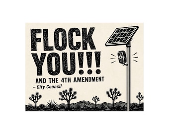 May include: A black and white graphic print featuring the text FLOCK YOU!!! AND THE 4TH AMENDMENT – City Council. The design includes a tall pole with a solar panel and a surveillance camera with an eye icon, set against a desert landscape.