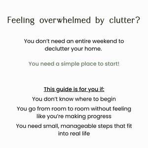 May include: A white informational document with black text that reads: Feeling overwhelmed by clutter? You don't need an entire weekend to declutter your home. You need a simple place to start! This guide is for you if: You don't know where to begin, You go from room to room without feeling like you're making progress, You need small, manageable steps that fit into real life.