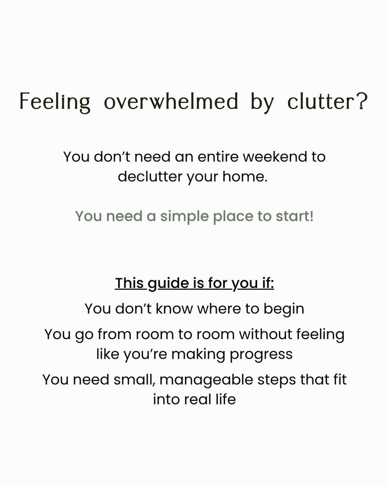 May include: A white informational document with black text that reads: Feeling overwhelmed by clutter? You don't need an entire weekend to declutter your home. You need a simple place to start! This guide is for you if: You don't know where to begin, You go from room to room without feeling like you're making progress, You need small, manageable steps that fit into real life.