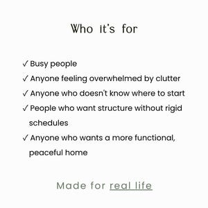 May include: A white informational graphic with black text titled Who it's for. It lists five bullet points: Busy people, Anyone feeling overwhelmed by clutter, Anyone who doesn't know where to start, People who want structure without rigid schedules, and Anyone who wants a more functional, peaceful home. The text Made for real life appears at the bottom.