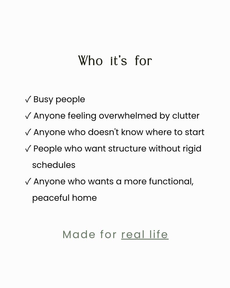 May include: A white informational graphic with black text titled Who it's for. It lists five bullet points: Busy people, Anyone feeling overwhelmed by clutter, Anyone who doesn't know where to start, People who want structure without rigid schedules, and Anyone who wants a more functional, peaceful home. The text Made for real life appears at the bottom.