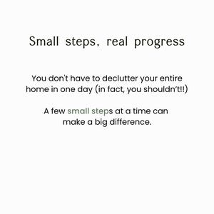 May include: A white graphic with black text that reads: Small steps, real progress. You don't have to declutter your entire home in one day (in fact, you shouldn't!!) A few small steps at a time can make a big difference. The word small is grey.