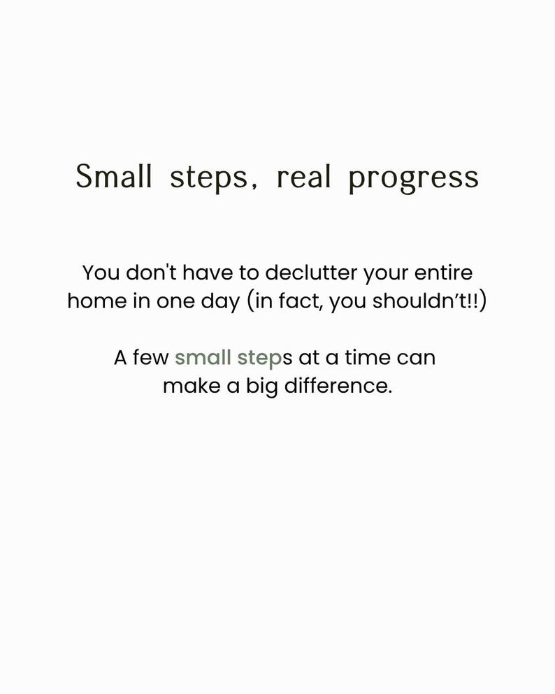 May include: A white graphic with black text that reads: Small steps, real progress. You don't have to declutter your entire home in one day (in fact, you shouldn't!!) A few small steps at a time can make a big difference. The word small is grey.