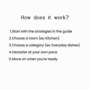 May include: A white informational graphic with black text that reads: How does it work? 1. Start with the strategies in the guide 2. Choose a room (ex: Kitchen) 3. Choose a category (ex: Everyday dishes) 4. Declutter at your own pace 5. Move on when you're ready.