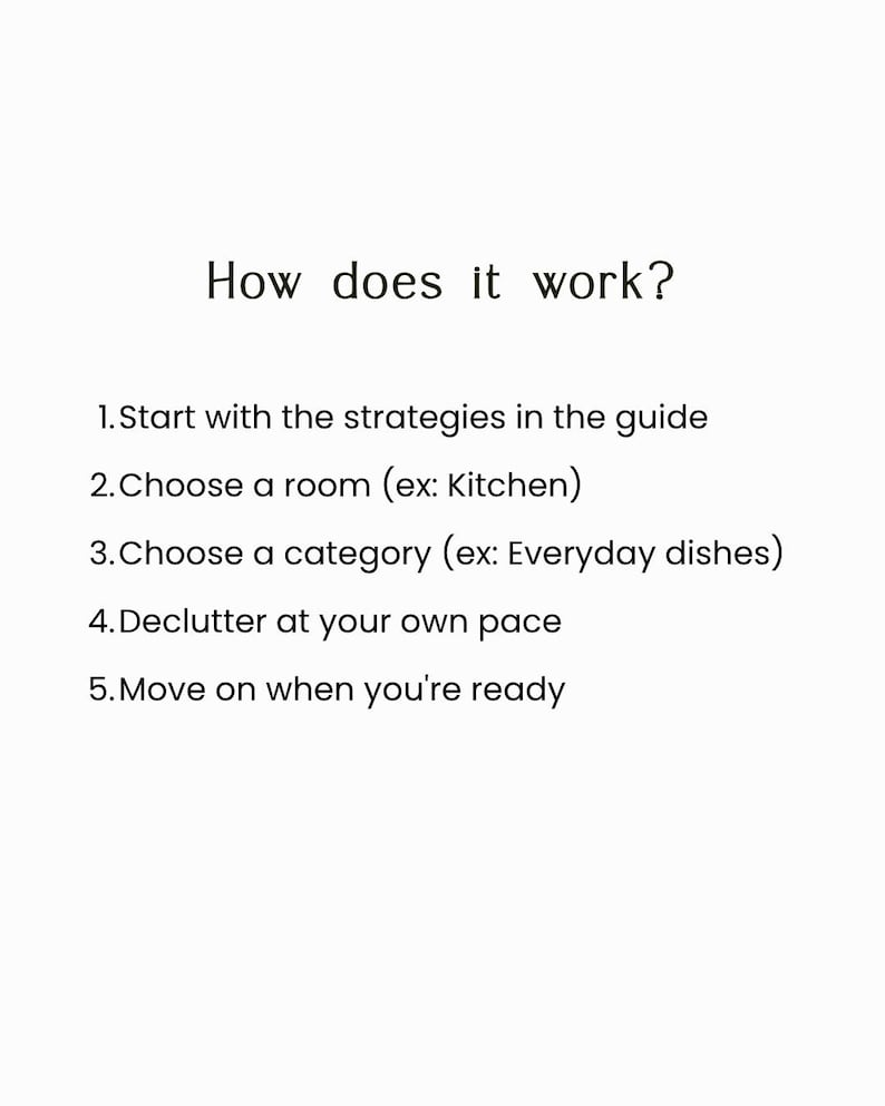 May include: A white informational graphic with black text that reads: How does it work? 1. Start with the strategies in the guide 2. Choose a room (ex: Kitchen) 3. Choose a category (ex: Everyday dishes) 4. Declutter at your own pace 5. Move on when you're ready.