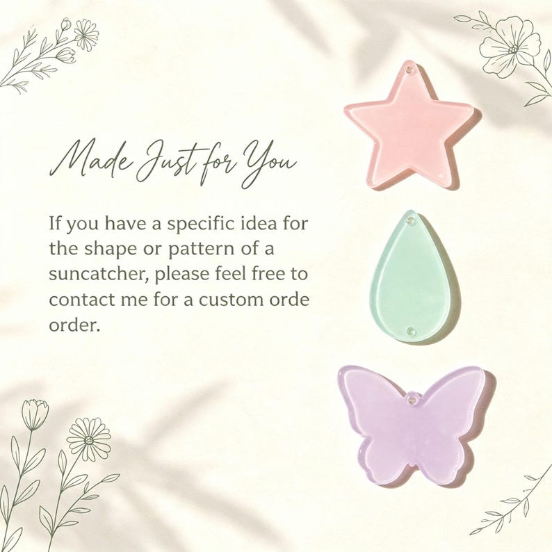 May include: Three acrylic shapes for suncatchers: a light pink star, a mint green teardrop, and a lavender butterfly. Text reads: Made Just for You. If you have a specific idea for the shape or pattern of a suncatcher, please feel free to contact me for a custom orde order.