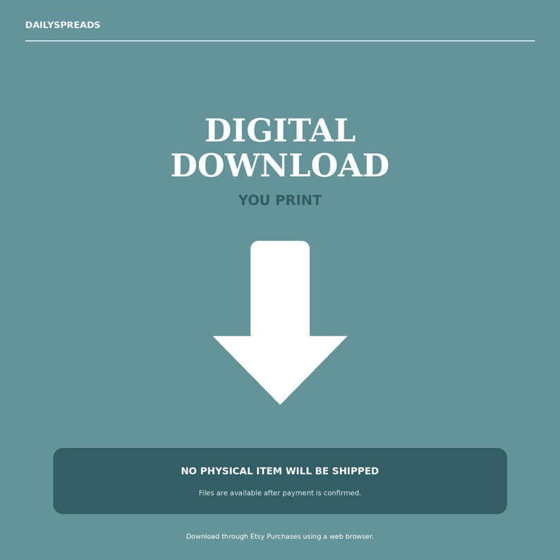 May include: A teal digital download graphic featuring the text DAILYSPREADS at the top, followed by the words DIGITAL DOWNLOAD and YOU PRINT in white. A large white downward-pointing arrow is centered, with a dark teal box containing the text NO PHYSICAL ITEM WILL BE SHIPPED and Files are available after payment is confirmed at the bottom.