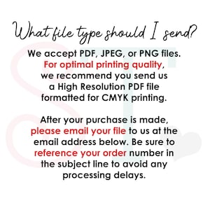 May include: An informational graphic with black text on a white background that reads: What file type should I send? We accept PDF, JPEG, or PNG files. For optimal printing quality, we recommend you send us a High Resolution PDF file formatted for CMYK printing. After your purchase is made, please email your file to us at the email address below. Be sure to reference your order number in the subject line to avoid any processing delays.