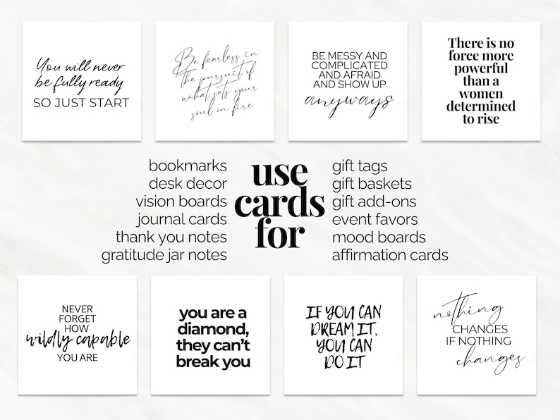 May include: A set of 10 printable affirmation cards with inspirational quotes. The quotes include: "You will never be fully ready, so just start", "Be fearless in the pursuit of what sets your soul on fire", "Be messy and complicated and afraid and show up anyways", "There is no force more powerful than a woman determined to rise", "Never forget how wildly capable you are", "You are a diamond, they can't break you", "If you can dream it, you can do it", "Nothing changes if nothing changes", "Use cards for bookmarks, desk decor, vision boards, journal cards, thank you notes, gratitude jar notes", "Use cards for gift tags, gift baskets, gift add-ons, event favours, mood boards, affirmation cards".