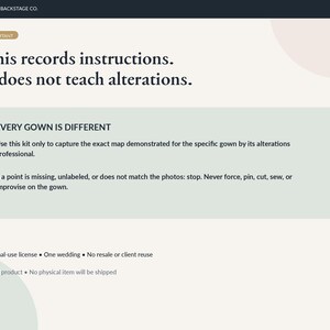 May include: A digital instructional document from Bridal Backstage Co. with the text: This records instructions. It does not teach alterations. EVERY GOWN IS DIFFERENT. Use this kit only to capture the exact map demonstrated for the specific gown.