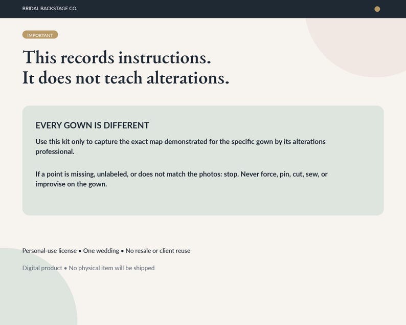 May include: A digital instructional document from Bridal Backstage Co. with the text: This records instructions. It does not teach alterations. EVERY GOWN IS DIFFERENT. Use this kit only to capture the exact map demonstrated for the specific gown.
