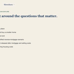 May include: A webpage with a cream background featuring the text Slowshore at the top. Below, the heading reads Built around the questions that matter. A list follows with green circular bullets: Age in place, Sell and buy a smaller home, Sell and rent, A simplified reverse-mortgage scenario, Capital released after mortgage and selling costs, and Recurring housing costs.